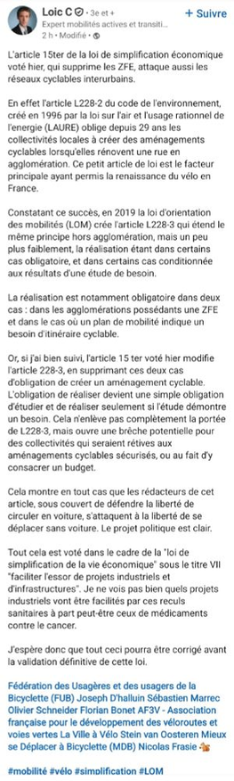 Post de Loïc C : "L'article 15ter de la loi de simplification économique qui supprime les ZFE, attaque aussi les réseaux cyclables interurbains.

En effet l'article L228-2 du code de l'environnement, créé en 1996 par la LAURE oblige depuis 29 ans les collectivités locales à créer des aménagements cyclables lorsqu'elles rénovent une rue en agglomération. Cet article est le facteur principal ayant permis la renaissance du vélo en France.

En 2019 la LOM crée l'article L228-3 qui étend le même principe hors agglomération plus faiblement, la réalisation étant dans certains cas obligatoire, ou conditionnée aux résultats d'une étude de besoin.

La réalisation est obligatoire dans 2 cas :
- agglomérations possédant une ZFE 
- si un plan de mobilité indique un besoin d'itinéraire cyclable. 

Or l''article 15-ter voté modifie cet article en supprimant ces 2 cas d'obligation, devenant une simple obligation d'étudier et de réaliser seulement si l'étude démontre un besoin. Cela ouvre une brèche  pour des collectivités rétives aux aménagements cyclables sécurisés, ou au fait d'y consacrer un budget.

Sous couvert de défendre la liberté de circuler en voiture, les rédacteurs de cet article s'attaquent à la liberté de se déplacer sans voiture. Le projet politique est clair.

Voté via la "loi de simplification de la vie économique" sous le titre "faciliter l'essor de projets industriels et d'infrastructures". Je ne vois pas bien quels projets industriels vont être facilités par ces reculs.