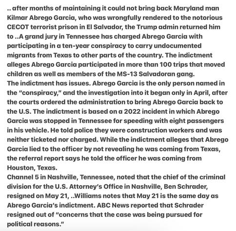 .. after months of maintaining it could not bring back Maryland man Kilmar Abrego Garcia, who was wrongfully rendered to the notorious CECOT terrorist prison in El Salvador, the Trump admin returned him to ..A grand jury in Tennessee has charged Abrego Garcia with participating in a ten-year conspiracy to carry undocumented migrants from Texas to other parts of the country. The indictment alleges Abrego Garcia participated in more than 100 trips that moved children as well as members of the MS-13 Salvadoran gang. The indictment has issues. Abrego Garcia is the only person named in the “conspiracy,” & the investigation into it began only in April, after the courts ordered the administration to bring Abrego Garcia back to the U.S. The indictment is based on a 2022 incident in which  Garcia was stopped in Tennessee for speeding with eight passengers in his vehicle. He told police they were construction workers and was neither ticketed nor charged. While the indictment alleges that Garcia lied to the officer by not revedling he was coming from Texas, the referral report says he told the officer he was coming from Houston, Texas.

Channel 5 in Nashville, Tennessee, noted that the chief of the criminal division for the U.S. Attorney’s Office in Nashville, Ben Schrader, resigned on May 21, ..Williams notes that May 21 is the same day as Abrego Garcia's indictment. ABC News reported that Schrader resigned out of “concerns that the case was being pursued for political reasons.”