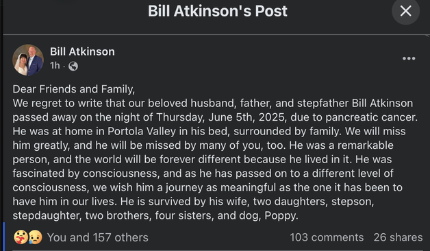 screenshot of facebook post from Bill Atkinson's account:

Dear Friends and Family,
We regret to write that our beloved husband, father, and stepfather Bill Atkinson passed away on the night of Thursday, June 5th, 2025, due to pancreatic cancer. He was at home in Portola Valley in his bed, surrounded by family. We will miss him greatly, and he will be missed by many of you, too. He was a remarkable person, and the world will be forever different because he lived in it. He was fascinated by consciousness, and as he has passed on to a different level of consciousness, we wish him a journey as meaningful as the one it has been to have him in our lives. He is survived by his wife, two daughters, stepson, stepdaughter, two brothers, four sisters, and dog, Poppy.
