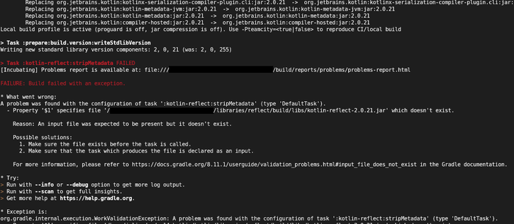 Screenshot of gradle building kotlin. Reads:

> Task :prepare:build.version:writeStdlibVersion
Writing new standard library version components: 2, 0, 21 (was: 2, 0, 255)

> Task :kotlin-reflect:stripMetadata FAILED
(…)

FAILURE: Build failed with an exception.

* What went wrong:
A problem was found with the configuration of task ':kotlin-reflect:stripMetadata' (type 'DefaultTask').
  - Property '$1' specifies file '/…/libraries/reflect/build/libs/kotlin-reflect-2.0.21.jar' which doesn't exist.
    
    Reason: An input file was expected to be present but it doesn't exist.
    
    Possible solutions:
      1. Make sure the file exists before the task is called.
      2. Make sure that the task which produces the file is declared as an input.
    
(...)

* Exception is:
org.gradle.internal.execution.WorkValidationException: A problem was found with the configuration of task ':kotlin-reflect:stripMetadata' (type 'DefaultTask').