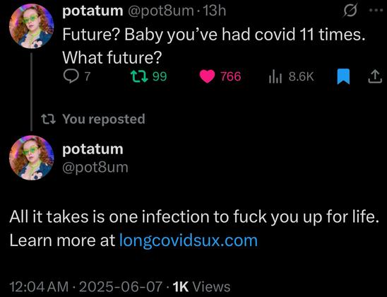 potatum@potsum•13h
Future? Baby you've had covid 11 times.
What future?
t, 99
766
ihl 8.6K
t? You reposted
potatum @pot8um
All it takes is one infection to fuck you up for life.
Learn more at longcovidsux.com
12:04 AM • 2025-06-07 • 1K Views
