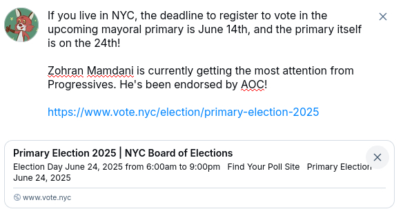 Text:

If you live in NYC, the deadline to register to vote in the upcoming mayoral primary is June 14th, and the primary itself is on the 24th!

Zohran Mamdani is currently getting the most attention from Progressives. He's been endorsed by AOC!

https://www.vote.nyc/election/primary-election-2025