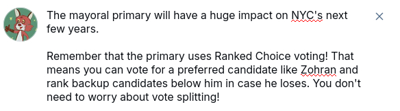 The mayoral primary will have a huge impact on NYC's next few years.

Remember that the primary uses Ranked Choice voting! That means you can vote for a preferred candidate like Zohran and rank backup candidates below him in case he loses. You don't need to worry about vote splitting!