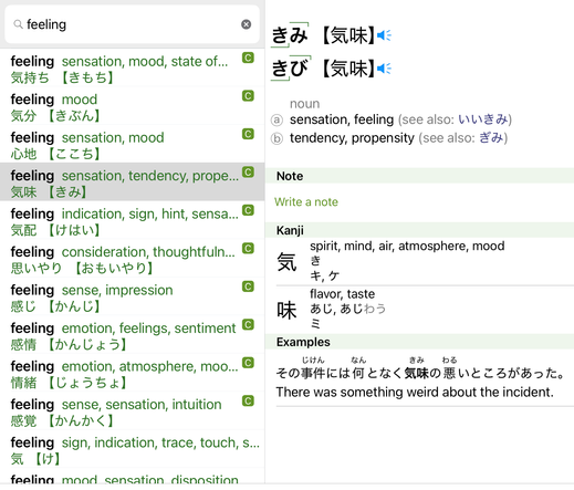 Shirabe Jisho iPad app for Japanese dictionary. Search term: feeling. Highlighted entry is kiMi or kiBi, noun ⓐ  sensation, feeling (see also: いいきみ) and ⓑ  tendency, propensity (see also: ぎみ). Shortlist of results: 
気持ち kimochi for sensation, mood, state of...; 
気分 kibun for mood; 
心地 kokochi for sensation, mood; 
気味 kimi for sensation, tendency, propensity; 
気配 kehai for indication, sign, hint, sensation; 
思いやり omoiyari for consideration, thoughtfulness; 
感じ kanji for sense, impression; 
感情 kanjyou for emotion, feelings, sentiment; 
情緒 jyoucho for emotion, atmosphere, mood; 
感覚 kankaku for sense, sensation, intuition; 
気 ke for sign, indication, trace, touch; 
心持ち kokoromochi for mood, sensation, disposition. 
[btw, kiMi and kiBi indicate that ki is normal or low pitch, then Mi or Bi is higher pitch. The green lines in the entry are tone indicators. The top-right corner over the last syllable means the next one, probably a particle, is back to low or normal pitch. I think. Don't quote me on it. Unless it's funny.]