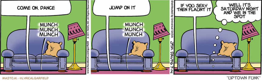 Original Garfield comic from July 14, 2011
Text replaced with lyrics from: Uptown Funk

Transcript:
• Come On, Dance
• Jump On It
• If You Sexy Then Flaunt It
• Well It's Saturday Night And We In The Spot


--------------
Original Text:
• Jon:  That thunder can't get us now, Garfield.
• *Munch munch munch*
• Jon:  It's safe here under the couch.
• *Munch munch munch*
• Jon:  It's also disgusting.
• Garfield:  Care for a petrified cheese curl?

This is a comic strip featuring three panels with different situations involving a brown dog, a couch, and a lamp. Each panel presents a different scene, with the dog sitting on the couch, talking on the phone, and eventually jumping on the couch. The dog is sitting on a chair in one panel, a pillow in another, and a coffee table in the third. The panel about the dog jumping on the couch is the only one that includes a person on the phone in the background.