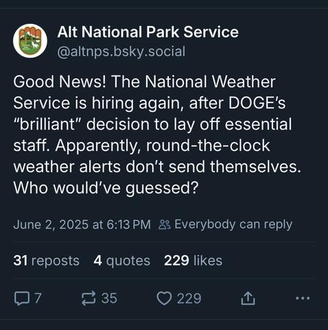 Alt National Park Service
(@altnps.bsky.social)
Good News! The National Weather Service is hiring again, after DOGE's "brilliant" decision to lay off essential staff. Apparently, round-the-clock weather alerts don't send themselves. Who would've guessed? 
June 2, 2025 at 6:13PM.