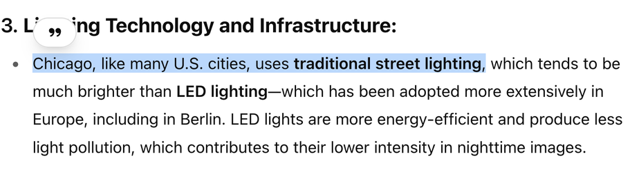 3.Lighting Technology and Infrastructure:

» Chicago, like many U.S. cities, uses traditional street lighting, which tends to be much brighter than LED lighting—which has been adopted more extensively in Europe, including in Berlin. LED lights are more energy-efficient and produce less light pollution, which contributes to their lower intensity in nighttime images.