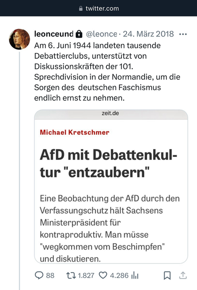 •twitter.com leonceund @ @leonce • 24. März 2018 ••• 

Am 6. Juni 1944 landeten tausende Debattierclubs, unterstützt von Diskussionskräften der 101. Sprechdivision in der Normandie, um die Sorgen des deutschen Faschismus endlich ernst zu nehmen. 

zeit.de Michael Kretschmer AfD mit Debattenkul- tur "entzaubern" Eine Beobachtung der AfD durch den Verfassungschutz hält Sachsens Ministerpräsident für kontraproduktiv. Man müsse "wegkommen vom Beschimpfen" und diskutieren. @ 88 17 1.827 © 4.286 1ll