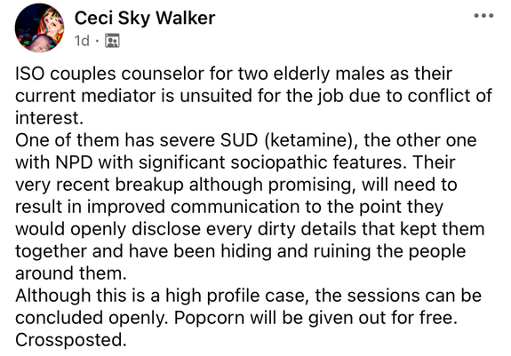 ISO couples counselor for two elderly males as their current mediator is unsuited for the job due to conflicts of interest.
One of them has severe SUD (ketamine), the other one with NPD with severe sociopathic features. Their very recent breakup though promising, will need to result in improved communication to the point they would openly disclose every dirty detail that kept them together and have been hiding and ruining the people around them.
Although this is a high profile case, the sessions could be concluded openly. Popcorn will be given out for free