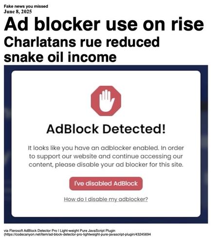Fake News you missed on June 8 2025:
Headline - Ad blocker use on rise
Sub-headline - Charlatans rue reduced snake oil income
Image - A screen grab of an anti-ad blocker notice that reads "AdBlock detected! It looks like you have an adblocker enabled. In order to support our website and continue accessing our content, please disable your adblocker for this site." A red button reads "I've disabled AdBlock". Under that is "How do I disable my adblocker?". (cropped image via Flerosoft Adblock Detector Pro | Light-weight Pure JavaScript Plugin)