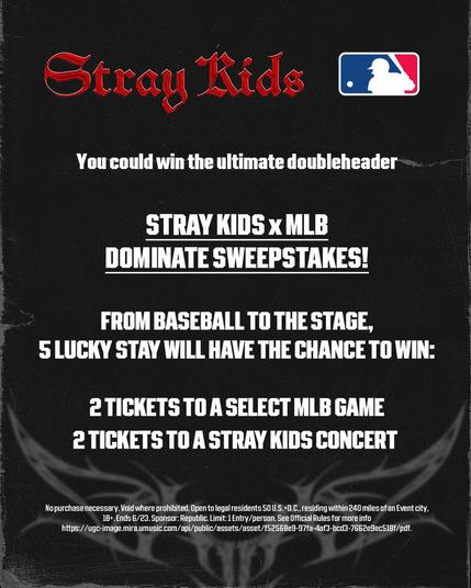 Graphic featuring Stray Kids and MLB logos
Text reads: You could win the ultimate doubleheader
STRAY KIDS x MLB
DOMINATE SWEEPSTAKES!
FROM BASEBALL TO THE STAGE,
5 LUCKY STAY WILL HAVE THE CHANCE TO WIN:
2 TICKETS TO A SELECT MLB GAME
2 TICKETS TO A STRAY KIDS CONCERT
No purchase necessary. Void where prohibited. Open to legal residents 50 U.S.+D.C., residing within 240 miles of an Event city,
18+. Ends 6/23. Sponsor: Republic. Limit: 1 Entry/person. See Official Rules for more info
https://ugc-image.mira.umusic.com/api/public/assets/asset/f52568e9-97fa-4af3-bcd3-7662e9ec518f/pdf