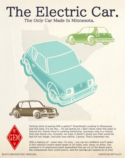 A 1970's hatchback is pictured in 3 colors on a sheet with a watermark of the US state of Minnesota on it. Text reads: "The Electric Car. The Only Car Made In Minnesota. Getting tired of paying 60¢ a gallon? Something's cooking in Minnesota, and this time, it's not the... I'm not gonna lie, I don't know what this state is famous for. Surely they're cooking something. Anyways, this is a vehicle that may shock you. Actually, we hope it doesn't shock you. That would be bad for our image. And also your safety, I guess. That's important too. With a battery of - some size, I'm sure - you can be confident you'll make it this vehicle's entire rated range of 35 miles, rain, snow, or shine. Our company's 14 employees hand-assembled this car out of the finest parts bin components they could source, and the savings get passed on to you!