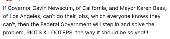 The sitting president of the USA secreted theis:
"If Governor Gavin Newscum, of California, and Mayor Karen Bass, of Los Angeles, can’t do their jobs, which everyone knows they can’t, then the Federal Government will step in and solve the problem, RIOTS & LOOTERS, the way it should be solved!!!"
So the federal government will intervene in the affairs of the individual states. Which is absolutely not in accordance with the US Constitution.