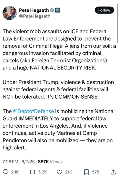 Pete Hegseth @PeteHegseth

The violent mob assaults on ICE and Federal Law Enforcement are designed to prevent the removal of Criminal Illegal Aliens from our soil; a dangerous invasion facilitated by criminal cartels (aka Foreign Terrorist Organizations) and a huge NATIONAL SECURITY RISK.

Under President Trump, violence & destruction against federal agents & federal facilities will NOT be tolerated. It's COMMON SENSE.

The @DeptofDefense is mobilizing the National Guard IMMEDIATELY to support federal law enforcement in Los Angeles. And, if violence continues, active duty Marines at Camp Pendleton will also be mobilized - they are on
high alert.

7:06 PM 6/7/25 857K Views