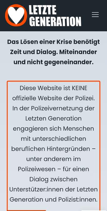Auf der Homepage der letzten Generation: "das Lösen an der Krise benötigt Zeit und Dialog miteinander und nicht gegeneinander. Diese Website ist KEINE offizielle Website der Polizei. In der Polizei Vernetzung der letzten Generation engagieren sich Menschen mit unterschiedlichen beruflichen hintergründen- unter anderem im polizeiwesen-für einen Dialog zwischen unterstützerinnen der letzten Generation und Polizist*innen.