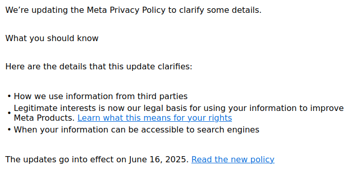 Screenshot from an email from meta to their Facebook users in Europe:

"We’re updating the Meta Privacy Policy to clarify some details.
 
What you should know
Here are the details that this update clarifies:
• 	How we use information from third parties
• 	Legitimate interests is now our legal basis for using your information to improve Meta Products. Learn what this means for your rights
• 	When your information can be accessible to search engines
 
The updates go into effect on June 16, 2025. Read the new policy