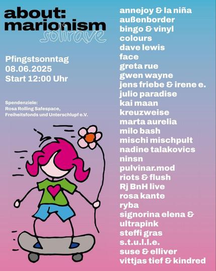 Flyer zur heutigen Party darauf eine Figur mit Blume in der Hand auf einem Skateboard und Text: about:
marionism
Pfingstsonntag
08.06.2025 Start 12:00 Uhr
Spendenziele:
Rosa Rolling Safespace,
Freiheitsfonds und Unterschlupf e.V.
annejoy & la niña außenborder bingo & vinyl
colours
dave lewis
face
greta rue gwen wayne
jens friebe & irene e.
julio paradise
kai maan
kreuzweise marta aurelia
milo bash
mischi mischpult nadine talakovics
ninsn
pulvinar.mod riots & flush Rj BnH live rosa kante
ryba
signorina elena E
ultrapink steffi gras s.t.u.l.l.e.
suse & elliver
vittjas tief & kindred