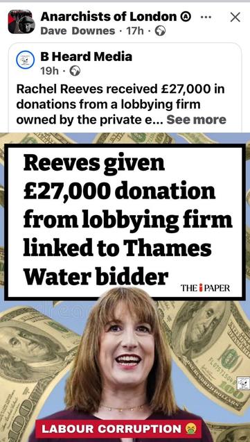 A picture of Reeves against a background of money taken in bribes: Anarchists of London Facebook post• Rachel Reeves received £27,000 in donations from a lobbying firm owned by the private e... 

Reeves given £27,000 donation from lobbying firm linked to Thames Water bidder THE i PAPER LABOUR CORRUPTION