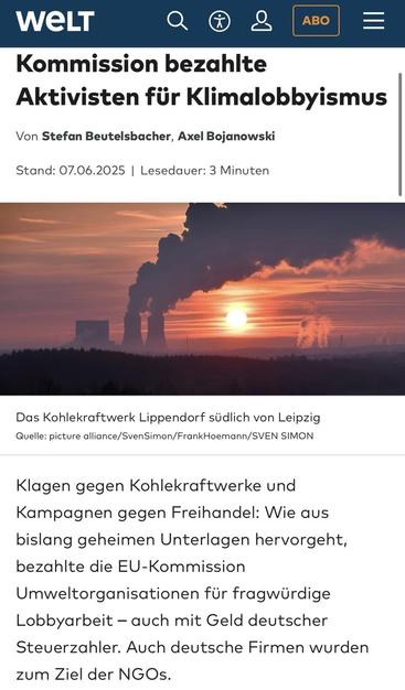 WELT Kommission bezahlte Aktivisten für Klimalobbyismus  Klagen gegen Kohlekraftwerke und Kampagnen gegen Freihandel: Wie aus bislang geheimen Unterlagen hervorgeht, bezahlte die EU-Kommission Umweltorganisationen für fragwürdige Lobbyarbeit - auch mit Geld deutscher Steuerzahler. Auch deutsche Firmen wurden zum Ziel der NGOs.