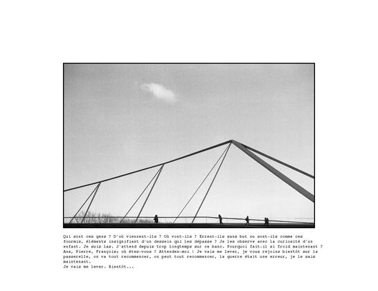 Image d'une passerelle qui se détache sur un fond de ciel, quelques silhouettes de personnes qui marchent sur cette passerelle.
Sous cette image le texte suivant:
"Qui sont ces gens ? D’où viennent-ils ? Où vont-ils ? Errent-ils sans but ou sont-ils comme ces fourmis, éléments insignifiant d’un dessein qui les dépasse ? Je les observe avec la curiosité d’un enfant. Mais je suis las. J’attend depuis trop longtemps sur ce banc. Pourquoi fait-il si froid maintenant ? Ana, Pierre, François; où êtes-vous ? Attendez-moi ! Je vais me lever, je vous rejoins bientôt sur la passerelle, on va tout recommencer, on peut tout recommencer, la guerre était une erreur, je le sais maintenant.
Je vais me lever. Bientôt…"