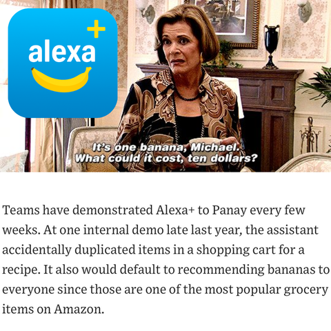 "Teams have demonstrated Alexa+ to Panay every few weeks. At one internal demo late last year, the assistant accidentally duplicated items in a shopping cart for a recipe. It also would default to recommending bananas to everyone since those are one of the most popular grocery items on Amazon."

WSJ article quote together with an Alexa+ logo that includes a banana. "It's one banana, Michael. What could it cost, ten dollars?" meme picture.