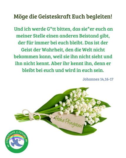 Ein Strauß Blumen mit weißen Blüten, daran ein Anhänger mit der Aufschrift "Frohe Pfingsten!". Text: "Möge die Geistkraft Euch begleiten! Und ich werde G*tt bitten, das sie*er euch an meiner Stelle einen anderen Beistand gibt, der für immer bei euch bleibt. Das ist der Geist der Wahrheit, den die Welt nicht bekommen kann, weil sie ihn nicht sieht und ihn nicht kennt. Aber ihr kennt ihn, denn er bleibt bei euch und wird in euch sein. - Johannes 14, 16-17." Unten links das mit einem Regenbogen verzierte Logo der Christians for Future.