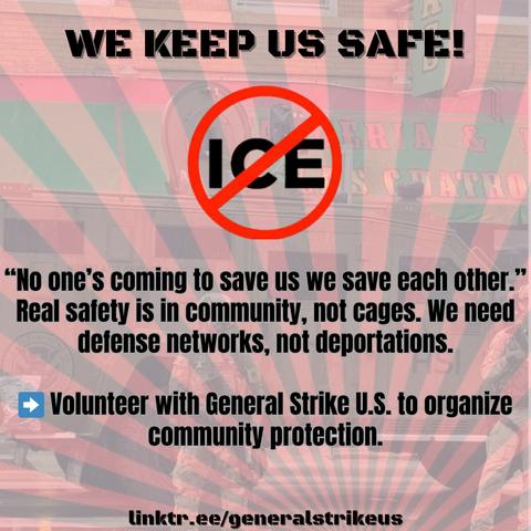 WE KEEP US SAFE!
"No one's coming to save us we save each other."
Real safety is in community, not cages. We need
defense networks, not deportations.

Volunteer with General Strike U.S. to organize
community protection.

linktr.ee/generalstrikeus