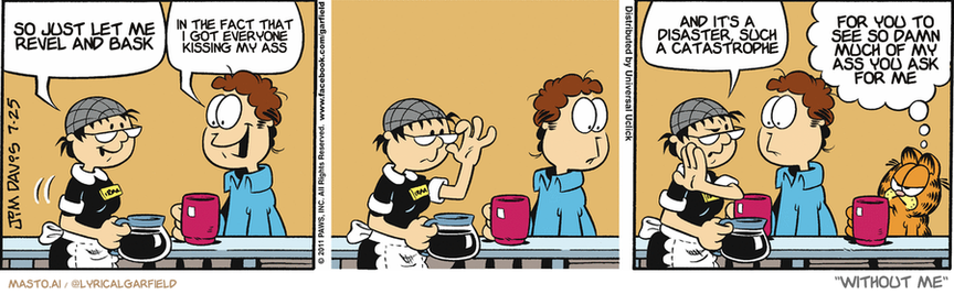 Original Garfield comic from July 25, 2011
Text replaced with lyrics from: Without Me

Transcript:
• So Just Let Me Revel And Bask
• In The Fact That I Got Everyone Kissing My Ass
• And It's A Disaster, Such A Catastrophe
• For You To See So Damn Much Of My Ass You Ask For Me


--------------
Original Text:
• Waitress:  How's life been treating you, hon?
• Jon:  I have a girlfriend now, Irma!
• Waitress:  I think she needs a shave, hon.
• Garfield:  I wouldn't talk with legs like those...HON.

The comic strip consists of four panels, each depicting a scene involving different characters. In the first panel, a man and a woman are sitting at a table, talking and enjoying their coffee. The second panel shows another man and a woman sitting at the same table, also having coffee. The third panel presents a scene where a man and a woman are sitting at a table with their coffee, while a cat sits on the table nearby. The final panel depicts a man and a woman sitting at a table with their coffee, and the cat is sitting on the table next to them.
