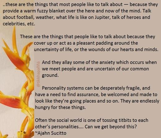 ...these are the things that most people like to talk about — because they provide a warm fuzzy blanket over the here and now of the mind. Talk about football, weather, what life is like on Jupiter, talk of heroes and celebrities, etc.
These are the things that people like to talk about because they cover up or act as a pleasant padding around the uncertainty of life, or the wounds of our hearts and minds.
And they allay some of the anxiety which occurs when we meet people and are uncertain of our common ground.
Personality systems can be desperately fragile, and have a need to find assurance, be welcomed and made to look like they’re going places and so on.
They are endlessly hungry for these things. Often the social world is one of tossing titbits to each other’s personalities…. Can we get beyond this?
~Ajahn Sucitto