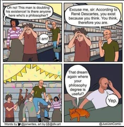 Words by janwrites, art by div.art - JustJonComic. Scene: Inside a bookstore. Panel 1: Clerk says, "Oh no! This man is doubting his existence! Is there anyone here who's a philospher?"  Customer says, "I am!".  Customer to man, "Excuse me, sir: According to Rne Descartes, you exist because you think. You think, therefore you are." Distressed customer is saved. Man is hoisted on the shoulders of other customers. Scene cuts to the home of a man, waking up in bed, a cat beside him says, "That dream again where your philosophy degree is useful?"  The man replies, "Yep."