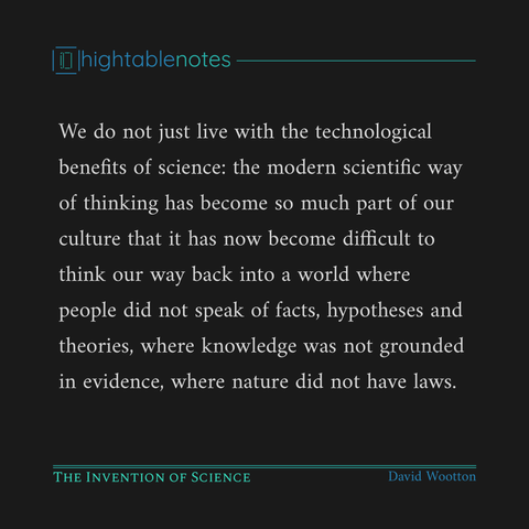 We do not just live with the technological benefits of science: the modern scientific way of thinking has become so much part of our culture that it has now become difficult to think our way back into a world where people did not speak of facts, hypotheses and theories, where knowledge was not grounded in evidence, where nature did not have laws.

The Invention of Science
David Wootton