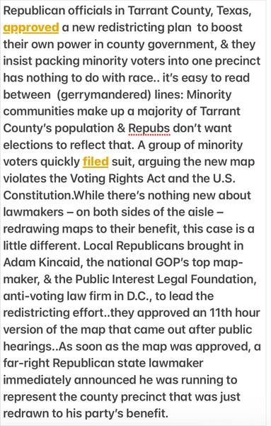 Democracy Docket
Gerrymandering Tarrant County, Texas

Republican officials in Tarrant County, Texas, approved a new redistricting plan to boost their own power in county government, & they insist packing minority voters into one precinct has nothing to do with race.. it's easy to read between (gerrymandered) lines: Minority communities make up a majority of Tarrant County's population & Republicans don’t want elections to reflect that. 

A group of minority voters quickly filed suit, arguing the new map violates the Voting Rights Act and the U.S. Constitution.

While there’s nothing new about lawmakers — on both sides of the aisle — redrawing maps to their benefit, this case is a little different. Local Republicans brought in Adam Kincaid, the national GOP’s top map- maker, and the Public Interest Legal Foundation, anti-voting law firm in D.C., to lead the redistricting effort..they approved an 11th hour version of the map that came out after public hearings..

As soon as the map was approved, a far-right Republican state lawmaker immediately announced he was running to represent the county precinct that was just redrawn to his party’s benefit.