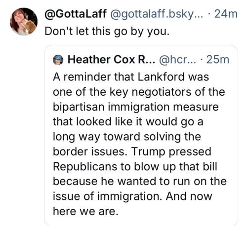 « @GottaLaff @gottalaff.bsky... - 24m

Don't let this go by you. @ Heather Cox R... @hcr... - 25m 

A reminder that Lankford was one of the key negotiators of the bipartisan immigration measure that looked like it would go a long way toward solving the border issues. Trump pressed Republicans to blow up that bill because he wanted to run on the issue of immigration. And now here we are.