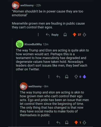 weGloomy 22h

"Women shouldn't be in power cause they are too emotional"

Meanwhile grown men are feuding in public cause they can't control their egos.

Reply

37

3

iKnowButWhy 12m

weGloomy 8m

The way Trump and Elon are acting is quite akin to how women would act. Perhaps this is a testament to how masculinity has degraded and degenerate values have taken hold. Nowadays leaders don't sort issues like men, they beef each other on Twitter.

The way trump and elon are acting is akin to how grown men who can't control their ego acts. Ego and pride has been an issue that men let control them since the beginning of time. The only thing that has changed is that now they have social media to make fools of themselves in public.

2

1