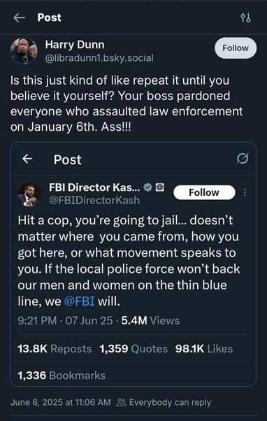 & Post Harry Dunn Follow @libradunn1.bsky.social Is this just kind of like repeat it until you believe it yourself? Your boss pardoned everyone who assaulted law enforcement on January 6th. Ass!!!