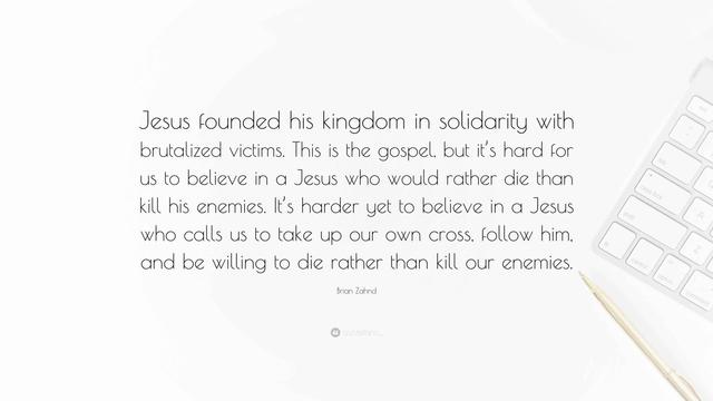 “Jesus founded his kingdom in solidarity with brutalized victims. This is the gospel, but it’s hard for us to believe in a Jesus who would rather die than kill his enemies. It’s harder yet to believe in a Jesus who calls us to take up our own cross, follow him, and be willing to die rather than kill our enemies.”

~ Brian Zahnd