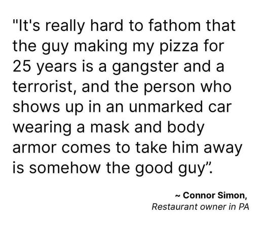"It's really hard to fathom that the guy making my pizza for 25 years is a gangster and a terrorist, and the person who shows up in an unmarked car wearing a mask and body armor comes to take him away is somehow the good guy".
~ Connor Simon,
Restaurant owner in PA