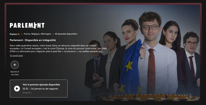 L'image montre une capture d'écran d'une page de streaming pour la série "Parlement". La série est disponible sur France.tv et comprend 40 épisodes. 

Description : "Dans cette quatrième saison, notre brave Samy se retrouve catapulté dans un Conseil européen (...) c'est le mont Olympe, la cime du pouvoir continental. Les chefs d'État s'y retrouvent pour négocier pied à pied des 'conclusions', ces petites phrases qui..."

La page propose de regarder le premier épisode, intitulé "S1 E1 - J'ai jamais eu de rapports", (28 minutes et 31 secondes). Il y a également une option pour ajouter la série à une liste de favoris.

L'image de fond montre un groupe de personnes en costume, dont la personne au centre du groupe tenant un drapeau européen, suggérant un contexte politique et institutionnel.

A gauche, un homme, cheveux courts et foncés portant 1 costume sombre et une chemise blanche – il est partiellement visible et semble être en arrière-plan derrière 2 femmes au cheveux longs, respectivement noir et attaché en "Queue-de-cheval ", et brun en chignon. Elles portent 1 costume sombre, une chemise blanche et sourient légèrement. 

Au centre du groupe, un jeune homme avec des lunettes presque ronde. Il porte une chemise blanche sans costume et cravate rouge, avec un léger sourire il tient ce qui semble être le drapeau européens.

Encore à droite une femme, aux cheveux noir mi-long, vêtement noir. Et complètement à droit un jeune, cheveux en bataille, chemise blanche & costume noir.