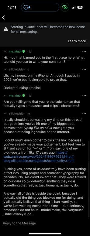 a screenshot of a Reddit-messaging thread:

v me_irlgbt @ • 1d
Hi, mod that banned you in the first place here. What
tool did you use to write your comment?
v elliottcable • 1d
Uh, my fingers, on my iPhone. Although I guess in
2025 we're past being able to prove that.
Darkest fucking timeline.
• me_irlgbt !
• 1d
Are you telling me that you're the sole human that
actually types em dashes and ellipsis characters?
••.
• elliottcable • 1m
I really shouldn't be wasting my time on this thread,
but good lord you've hit one of my biggest pet
peeves: that typing like an adult now gets you
accused of being ingenuine on the Internet.
I doubt you'll even bother to click the link, because
you've already made your judgement; but feel free to
IF and search for "—" or "..." on, say, one of my
blog-posts from like 17 years ago: https://
web.archive.org/web/20241114074522/http://
blog.elliottcable.name/posts/community.xhtml
Fucking yes, some of us absolutely have been putting
effort into using proper and semantic typography for
decades. No, Als didn't invent that. They were trained
on our data so by definition anything they do is
something that real, actual, humans, actually, do.
Anyway, all of this is beside the point, because I
actually did the thing you blocked me for doing, and
y'all actually believe that thing is ban-worthy, so
we're just wasting eachother's time - but, seriously,
emdashes do not an ML model make, thuverymuch.
Unbelievably rude.