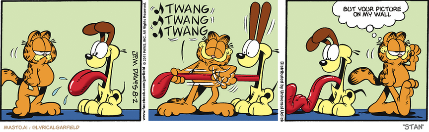 Original Garfield comic from August 2, 2011
Text replaced with lyrics from: Stan

Transcript:
• But Your Picture On My Wall


--------------
Original Text:
• *Twang twang twang*
• Garfield:  Odie needs tuning.

The comic strip is a four-panel strip featuring three different characters - a dog and a cat. In each panel, the dog and cat interact with each other and engage in humorous or amusing conversations, such as one of them making a funny face or talking to the other in a silly language. The series of panels is arranged in a collage format, and the panel sequence begins with the dog on the left, followed by the cat on the right, and then both characters in the middle of the strip. Each panel has the same layout, giving it a distinct and easily recognizable appearance. The comic strip is a part of a larger collection featuring Garfield the Cat and Garfield the Dog.