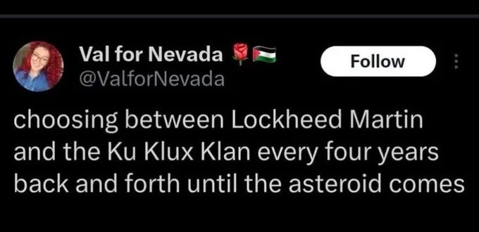 Post by Val for Nevada

choosing between Lockheed Martin and the Ku Klux Klan every four years back and forth until the asteroid comes