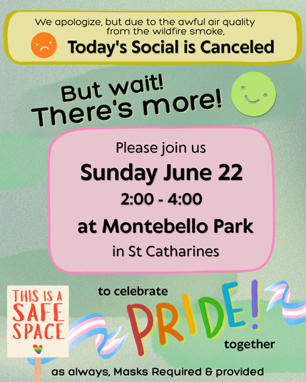 ID: Green background with yellow and pink text boxes, and cute graphics, including Transgender flags and a sign that reads, "This is a safe space." Black text reads, "We apologize, but due to the awful air quality from the wildfire smoke, Today's Social is Canceled. But wait! There's more! Please join us Sunday June 22, from 2:00 - 4:00 at Montebello Park in St. Catharines to celebrate Pride together. As always, Masks Required & provided."
