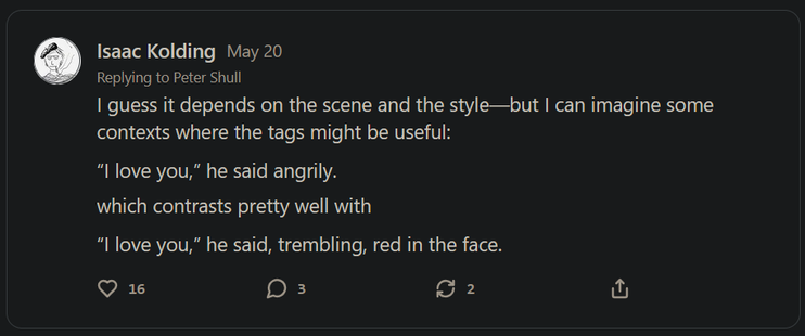 Isaac Kolding - May 20
Replying to Peter Shull
| guess it depends on the scene and the style—but | can imagine some contexts where the tags might be useful:
“I love you,” he said angrily.
which contrasts pretty well with
“I love you,” he said, trembling, red in the face.