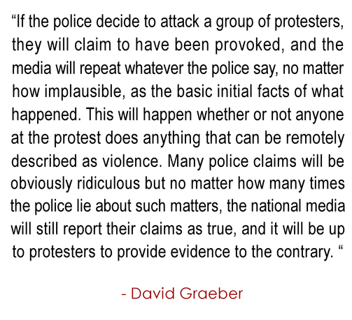 “If the police decide to attack a group of protesters, 
they will claim to have been provoked, and the 
media will repeat whatever the police say, no matter 
how implausible, as the basic initial facts of what 
happened. This will happen whether or not anyone 
at the protest does anything that can be remotely 
described as violence. Many police claims will be 
obviously ridiculous but no matter how many times 
the police lie about such matters, the national media 
will still report their claims as true, and it will be up 
to protesters to provide evidence to the contrary. “
.
  - David Graeber
