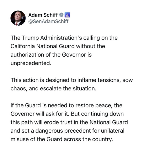 Adam Schiff # A @SenAdamSchiff The Trump Administration's calling on the California National Guard without the authorization of the Governor is unprecedented. This action is designed to inflame tensions, sow chaos, and escalate the situation. If the Guard is needed to restore peace, the Governor will ask for it. But continuing down this path will erode trust in the National Guard and set a dangerous precedent for unilateral misuse of the Guard across the country.