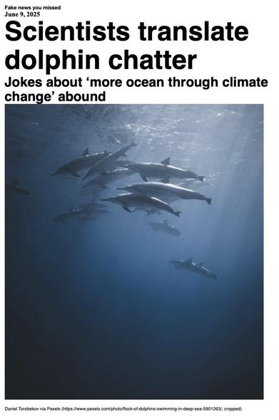 Fake News you missed on 9 June 2025:
Headline - Scientists translate dolphin chatter
Sub-headline - Jokes about 'more ocean through climate change' abound
Image - A pod of dolphins swim through sunlit waters above darker depths in a 20 May 2020 photo. (Daniel Torobekov via www.pexels.com)