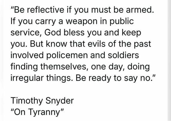 "Be reflective if you must be armed. If you carry a weapon in public service, God bless you and keep you. But know that evils of the past involved policemen and soldiers finding themselves, one day, doing irregular things. Be ready to say no."

Timothy Snyder

"On Tyranny"