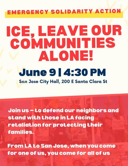 A flyer saying:
Emergency Solidarity Action
ICE, leave our communities alone!
June 9, 4:30 PM
San Jose City Hall, 200 E Santa Clara St
Join us - to defend our neighbors and stand with those in LA facing retaliation for protecting their families.
From LA to San Jose, when you come for one of us, you come for all of us.