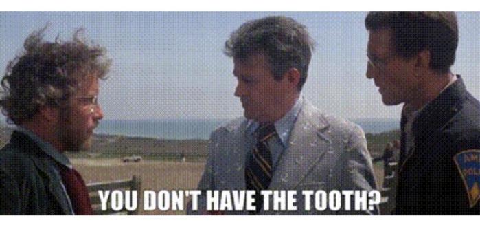 Dreyfuss and the Sheriff are talking to the mayor of Amity in Jaws. They've just discovered another body and want to shut down the beaches and the mayor focuses on how Dreyfuss doesn't have the tooth from the boat and the town relies on tourism, blah blah, blah. 
"You don't have the tooth?"