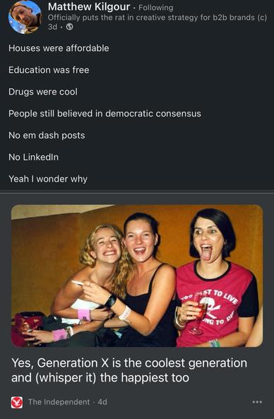 The image features a social media post by Matthew Kilgour, who is known for his work in creative strategy for B2B brands. The post lists several nostalgic points about the past, including affordable houses, free education, the coolness of drugs, belief in democratic consensus, absence of em dash posts, and the lack of LinkedIn. The post concludes with a humorous remark, "Yeah I wonder why."

Below the text, there is a photograph of three women sitting closely together, smiling and enjoying themselves. The woman on the left has blonde hair and is wearing a white top, the woman in the middle has long hair and is wearing a black top, and the woman on the right has short hair and is wearing a red shirt with a skull and crossbones design. They are holding drinks, and the background is a plain, warm-colored wall. The caption beneath the photo reads, "Yes, Generation X is the coolest generation and (whisper it) the happiest too," attributed to The Independent.
